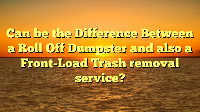 Can be the Difference Between a Roll Off Dumpster and also a Front-Load Trash removal service?