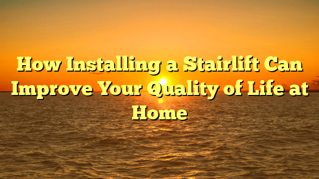 How Installing a Stairlift Can Improve Your Quality of Life at Home