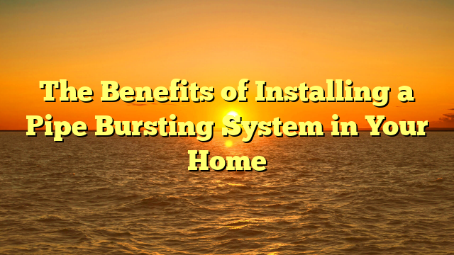 The Benefits of Installing a Pipe Bursting System in Your Home