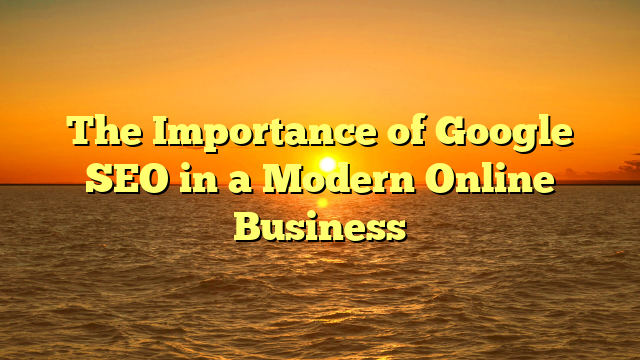 The Importance of Google SEO in a Modern Online Business