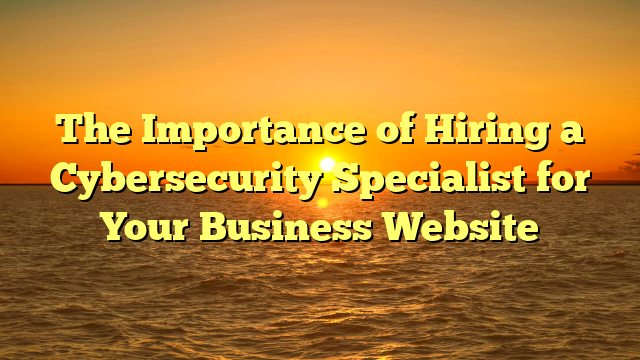 The Importance of Hiring a Cybersecurity Specialist for Your Business Website
