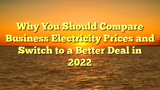 Why You Should Compare Business Electricity Prices and Switch to a Better Deal in 2022