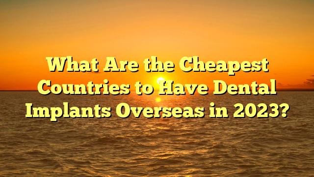 What Are the Cheapest Countries to Have Dental Implants Overseas in 2023?