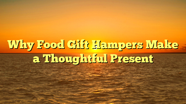 Why Food Gift Hampers Make a Thoughtful Present